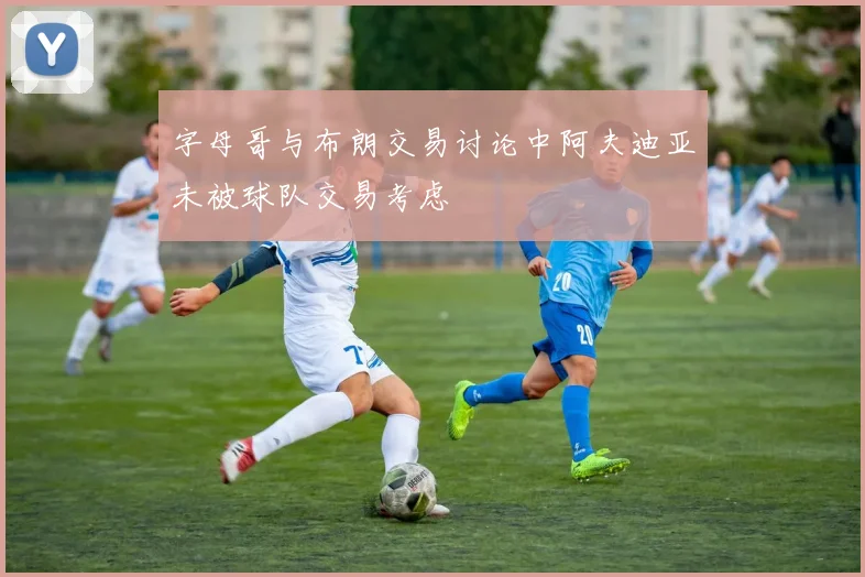 字母哥与布朗交易讨论中阿夫迪亚未被球队交易考虑