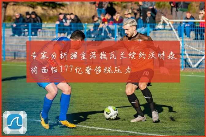 专家分析掘金若裁瓦兰续约沃特森将面临177亿奢侈税压力