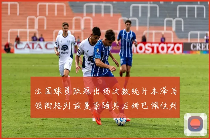 法国球员欧冠出场次数统计本泽马领衔格列兹曼紧随其后姆巴佩位列第五