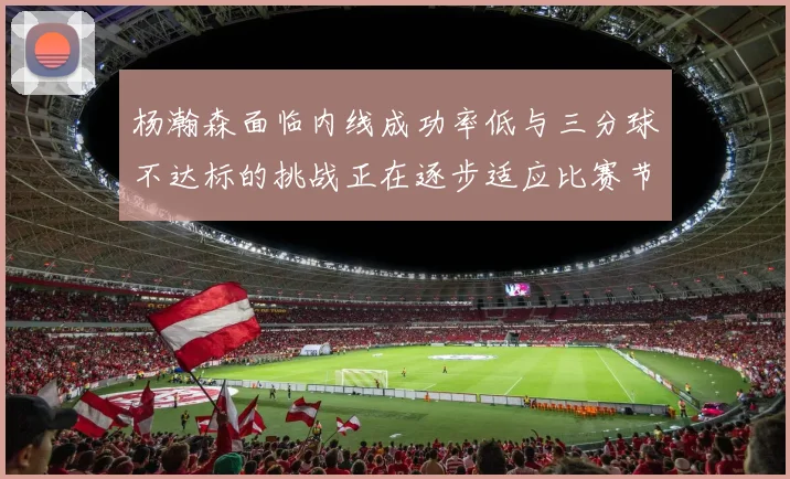 杨瀚森面临内线成功率低与三分球不达标的挑战正在逐步适应比赛节奏