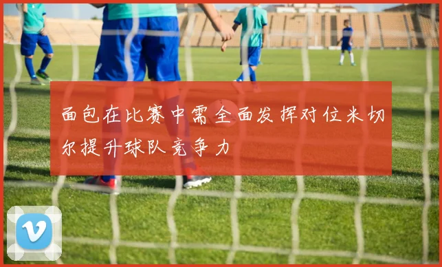 面包在比赛中需全面发挥对位米切尔提升球队竞争力