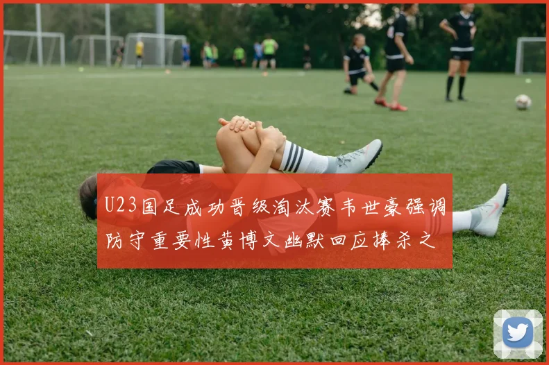 U23国足成功晋级淘汰赛韦世豪强调防守重要性黄博文幽默回应捧杀之说