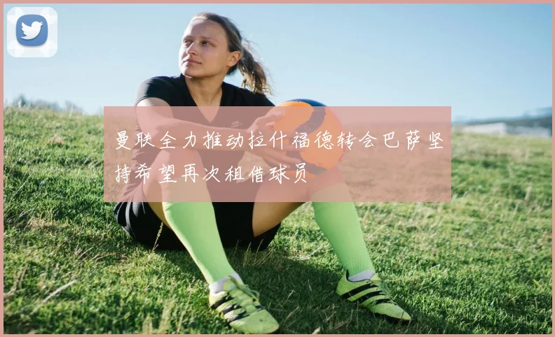 曼联全力推动拉什福德转会巴萨坚持希望再次租借球员