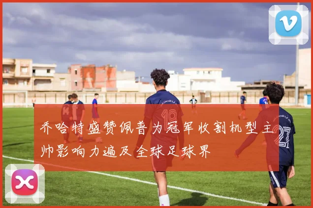 乔哈特盛赞佩普为冠军收割机型主帅影响力遍及全球足球界