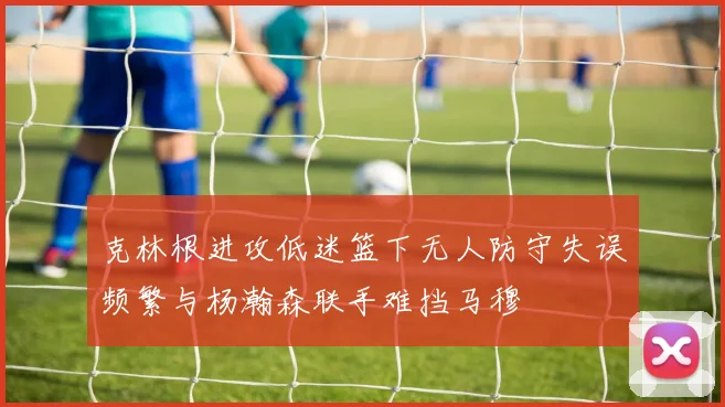 克林根进攻低迷篮下无人防守失误频繁与杨瀚森联手难挡马穆