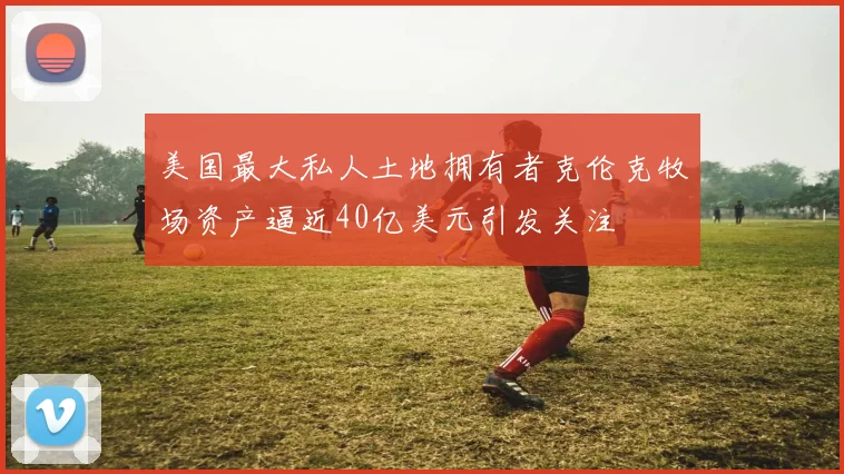 美国最大私人土地拥有者克伦克牧场资产逼近40亿美元引发关注