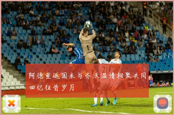阿德重返国米与齐沃温情相聚共同回忆往昔岁月