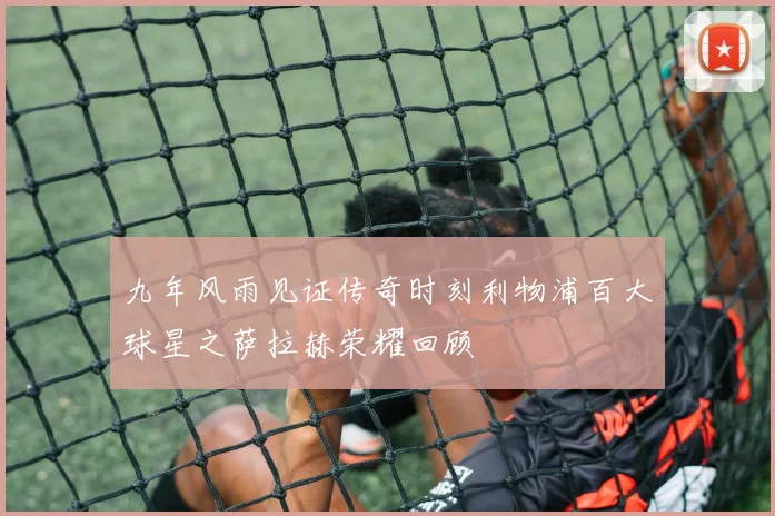 九年风雨见证传奇时刻利物浦百大球星之萨拉赫荣耀回顾