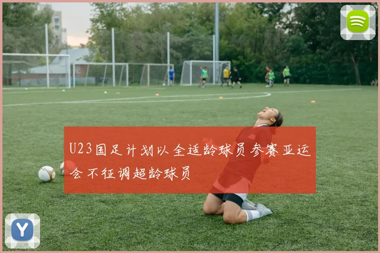 U23国足计划以全适龄球员参赛亚运会不征调超龄球员